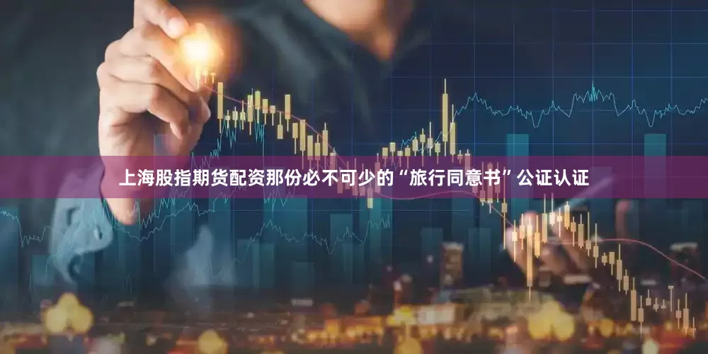 上海股指期货配资那份必不可少的“旅行同意书”公证认证