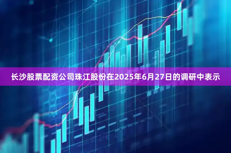 长沙股票配资公司珠江股份在2025年6月27日的调研中表示