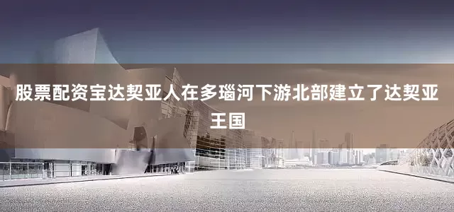 股票配资宝达契亚人在多瑙河下游北部建立了达契亚王国