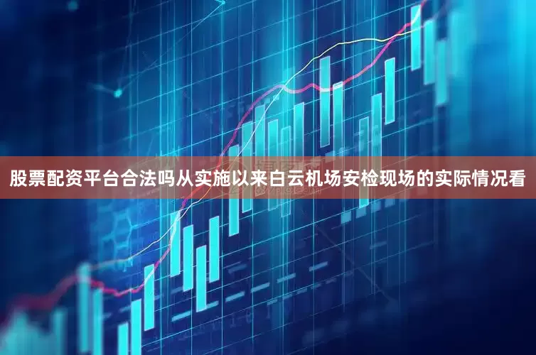 股票配资平台合法吗从实施以来白云机场安检现场的实际情况看