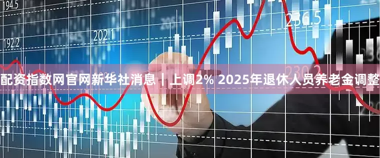 配资指数网官网新华社消息｜上调2% 2025年退休人员养老金调整