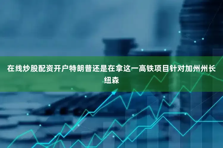 在线炒股配资开户特朗普还是在拿这一高铁项目针对加州州长纽森
