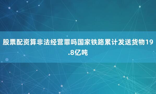 股票配资算非法经营罪吗国家铁路累计发送货物19.8亿吨