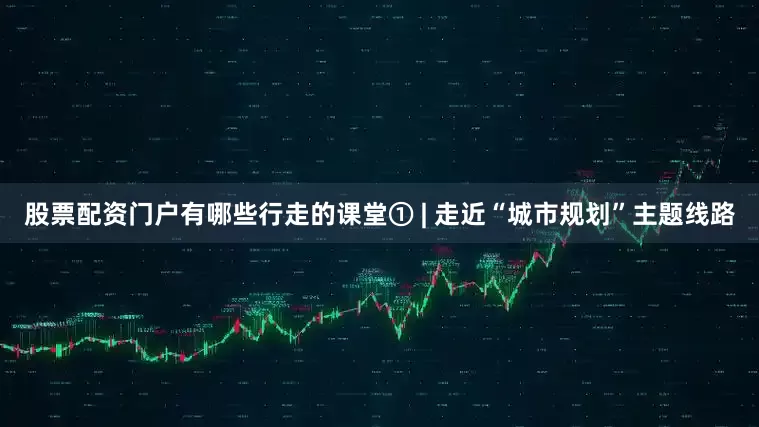 股票配资门户有哪些行走的课堂① | 走近“城市规划”主题线路