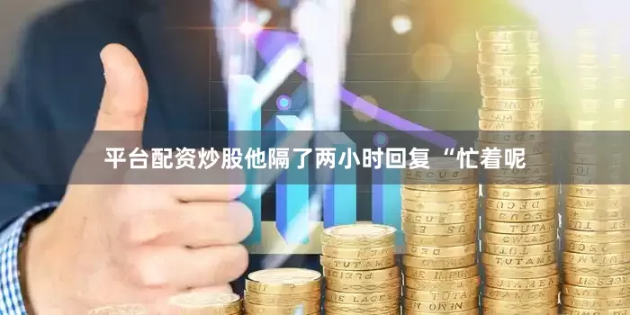 平台配资炒股他隔了两小时回复 “忙着呢