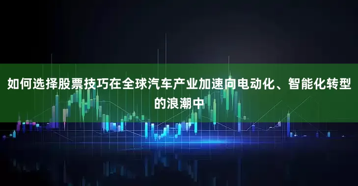 如何选择股票技巧在全球汽车产业加速向电动化、智能化转型的浪潮中