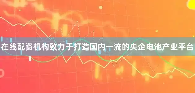 在线配资机构致力于打造国内一流的央企电池产业平台