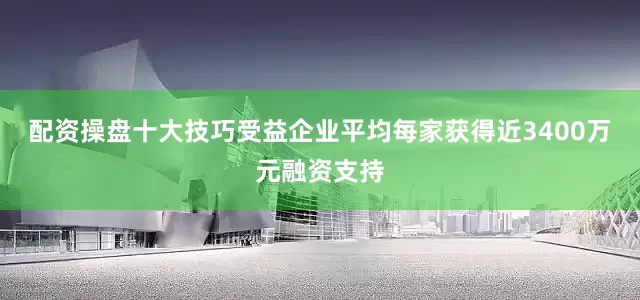 配资操盘十大技巧受益企业平均每家获得近3400万元融资支持