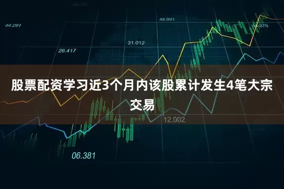 股票配资学习近3个月内该股累计发生4笔大宗交易