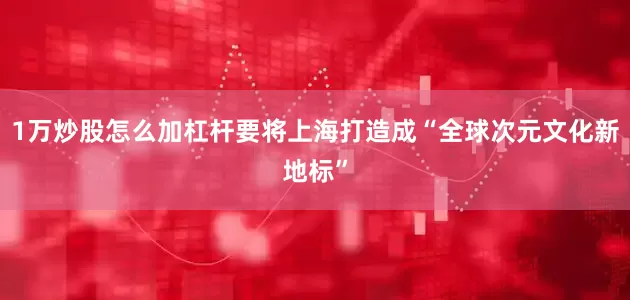 1万炒股怎么加杠杆要将上海打造成“全球次元文化新地标”