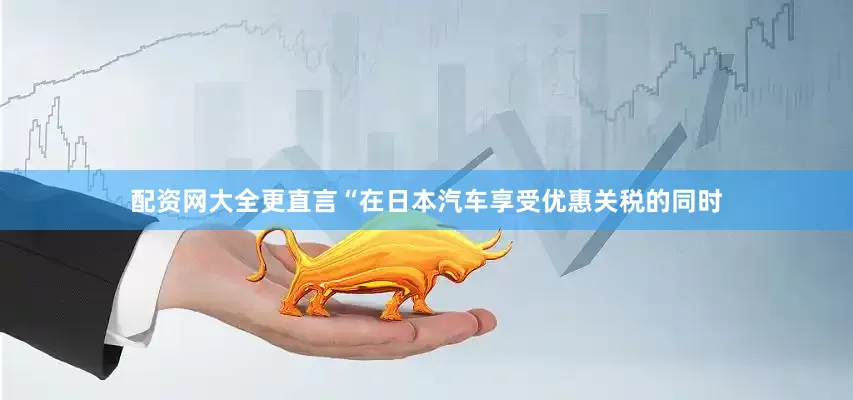 配资网大全更直言“在日本汽车享受优惠关税的同时